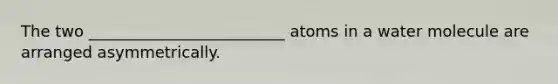 The two _________________________ atoms in a water molecule are arranged asymmetrically.