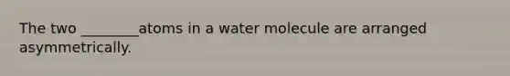 The two ________atoms in a water molecule are arranged asymmetrically.