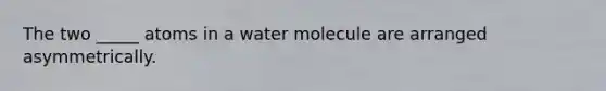 The two _____ atoms in a water molecule are arranged asymmetrically.