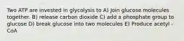 Two ATP are invested in glycolysis to A) Join glucose molecules together. B) release carbon dioxide C) add a phosphate group to glucose D) break glucose into two molecules E) Produce acetyl - CoA