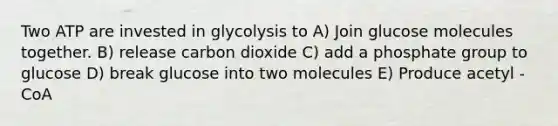 Two ATP are invested in glycolysis to A) Join glucose molecules together. B) release carbon dioxide C) add a phosphate group to glucose D) break glucose into two molecules E) Produce acetyl - CoA