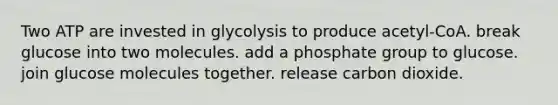 Two ATP are invested in glycolysis to produce acetyl-CoA. break glucose into two molecules. add a phosphate group to glucose. join glucose molecules together. release carbon dioxide.