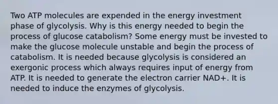 Two ATP molecules are expended in the energy investment phase of glycolysis. Why is this energy needed to begin the process of glucose catabolism? Some energy must be invested to make the glucose molecule unstable and begin the process of catabolism. It is needed because glycolysis is considered an exergonic process which always requires input of energy from ATP. It is needed to generate the electron carrier NAD+. It is needed to induce the enzymes of glycolysis.