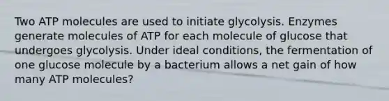 Two ATP molecules are used to initiate glycolysis. Enzymes generate molecules of ATP for each molecule of glucose that undergoes glycolysis. Under ideal conditions, the fermentation of one glucose molecule by a bacterium allows a net gain of how many ATP molecules?