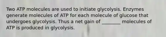 Two ATP molecules are used to initiate glycolysis. Enzymes generate molecules of ATP for each molecule of glucose that undergoes glycolysis. Thus a net gain of ________ molecules of ATP is produced in glycolysis.