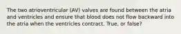 The two atrioventricular (AV) valves are found between the atria and ventricles and ensure that blood does not flow backward into the atria when the ventricles contract. True, or false?