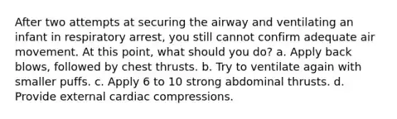 After two attempts at securing the airway and ventilating an infant in respiratory arrest, you still cannot confirm adequate air movement. At this point, what should you do? a. Apply back blows, followed by chest thrusts. b. Try to ventilate again with smaller puffs. c. Apply 6 to 10 strong abdominal thrusts. d. Provide external cardiac compressions.