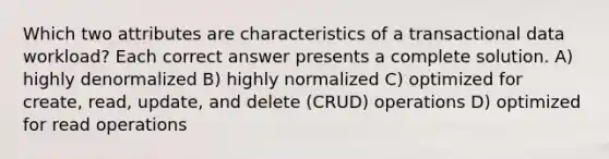 Which two attributes are characteristics of a transactional data workload? Each correct answer presents a complete solution. A) highly denormalized B) highly normalized C) optimized for create, read, update, and delete (CRUD) operations D) optimized for read operations