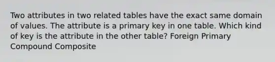 Two attributes in two related tables have the exact same domain of values. The attribute is a primary key in one table. Which kind of key is the attribute in the other table? Foreign Primary Compound Composite