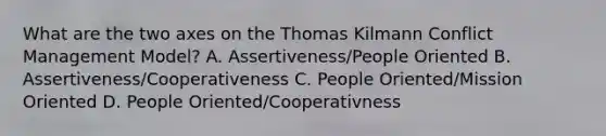 What are the two axes on the Thomas Kilmann Conflict Management Model? A. Assertiveness/People Oriented B. Assertiveness/Cooperativeness C. People Oriented/Mission Oriented D. People Oriented/Cooperativness