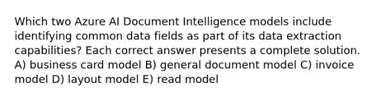 Which two Azure AI Document Intelligence models include identifying common data fields as part of its data extraction capabilities? Each correct answer presents a complete solution. A) business card model B) general document model C) invoice model D) layout model E) read model