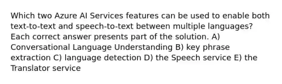 Which two Azure AI Services features can be used to enable both text-to-text and speech-to-text between multiple languages? Each correct answer presents part of the solution. A) Conversational Language Understanding B) key phrase extraction C) language detection D) the Speech service E) the Translator service