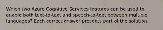 Which two Azure Cognitive Services features can be used to enable both text-to-text and speech-to-text between multiple languages? Each correct answer presents part of the solution.