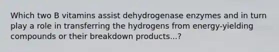 Which two B vitamins assist dehydrogenase enzymes and in turn play a role in transferring the hydrogens from energy-yielding compounds or their breakdown products...?