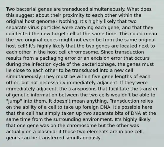 Two bacterial genes are transduced simultaneously. What does this suggest about their proximity to each other within the original host genome? Nothing. It's highly likely that two separate virus particles were carrying each gene, and that they coinfected the new target cell at the same time. This could mean the two original genes might not even be from the same original host cell! It's highly likely that the two genes are located next to each other in the host cell chromosome. Since transduction results from a packaging error or an excision error that occurs during the infection cycle of the bacteriophage, the genes must lie close to each other to be transduced into a new cell simultaneously. They must be within five gene lengths of each other, but not necessarily immediately adjacent. If they were immediately adjacent, the transposons that facilitate the transfer of genetic information between the two cells wouldn't be able to "jump" into them. It doesn't mean anything. Transduction relies on the ability of a cell to take up foreign DNA. It's possible here that the cell has simply taken up two separate bits of DNA at the same time from the surrounding environment. It's highly likely that one gene was on the chromosome but the other was actually on a plasmid; if those two elements are in one cell, genes can be transferred simultaneously.