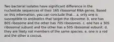 Two bacterial isolates have significant difference in the nucleotide sequences of their 16S ribosomal RNA genes. Based on this information, you can conclude that... a. only one is susceptible to antibiotics that target the ribosome. b. one has 80S ribosome and the other has 70S ribosomes. c. one has a 30S ribosomal subunit and the other has a 50S ribosomal subunit. d. they are likely not members of the same species. e. one is a rod and the other a coccus.