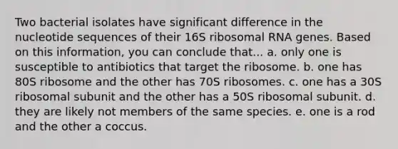 Two bacterial isolates have significant difference in the nucleotide sequences of their 16S ribosomal RNA genes. Based on this information, you can conclude that... a. only one is susceptible to antibiotics that target the ribosome. b. one has 80S ribosome and the other has 70S ribosomes. c. one has a 30S ribosomal subunit and the other has a 50S ribosomal subunit. d. they are likely not members of the same species. e. one is a rod and the other a coccus.