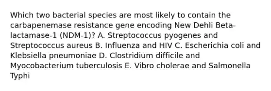 Which two bacterial species are most likely to contain the carbapenemase resistance gene encoding New Dehli Beta-lactamase-1 (NDM-1)? A. Streptococcus pyogenes and Streptococcus aureus B. Influenza and HIV C. Escherichia coli and Klebsiella pneumoniae D. Clostridium difficile and Myocobacterium tuberculosis E. Vibro cholerae and Salmonella Typhi