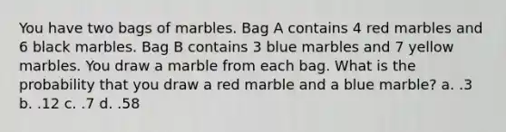 You have two bags of marbles. Bag A contains 4 red marbles and 6 black marbles. Bag B contains 3 blue marbles and 7 yellow marbles. You draw a marble from each bag. What is the probability that you draw a red marble and a blue marble? a. .3 b. .12 c. .7 d. .58