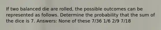 If two balanced die are rolled, the possible outcomes can be represented as follows. Determine the probability that the sum of the dice is 7. Answers: None of these 7/36 1/6 2/9 7/18