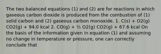 The two balanced equations (1) and (2) are for reactions in which gaseous carbon dioxide is produced from the combustion of (1) solid carbon and (2) gaseous carbon monoxide. 1. C(s) + O2(g) CO2(g) + 94.0 kcal 2. CO(g) + ½ O2(g) CO2(g) + 67.6 kcal On the basis of the information given in equation (1) and assuming no change in temperature or pressure, one can correctly conclude that