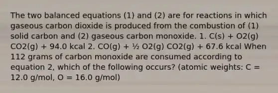 The two balanced equations (1) and (2) are for reactions in which gaseous carbon dioxide is produced from the combustion of (1) solid carbon and (2) gaseous carbon monoxide. 1. C(s) + O2(g) CO2(g) + 94.0 kcal 2. CO(g) + ½ O2(g) CO2(g) + 67.6 kcal When 112 grams of carbon monoxide are consumed according to equation 2, which of the following occurs? (atomic weights: C = 12.0 g/mol, O = 16.0 g/mol)