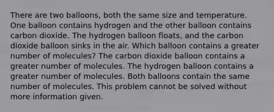 There are two balloons, both the same size and temperature. One balloon contains hydrogen and the other balloon contains carbon dioxide. The hydrogen balloon floats, and the carbon dioxide balloon sinks in the air. Which balloon contains a greater number of molecules? The carbon dioxide balloon contains a greater number of molecules. The hydrogen balloon contains a greater number of molecules. Both balloons contain the same number of molecules. This problem cannot be solved without more information given.