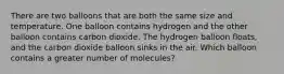 There are two balloons that are both the same size and temperature. One balloon contains hydrogen and the other balloon contains carbon dioxide. The hydrogen balloon floats, and the carbon dioxide balloon sinks in the air. Which balloon contains a greater number of molecules?