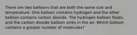 There are two balloons that are both the same size and temperature. One balloon contains hydrogen and the other balloon contains carbon dioxide. The hydrogen balloon floats, and the carbon dioxide balloon sinks in the air. Which balloon contains a greater number of molecules?