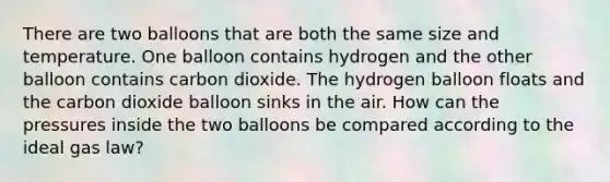 There are two balloons that are both the same size and temperature. One balloon contains hydrogen and the other balloon contains carbon dioxide. The hydrogen balloon floats and the carbon dioxide balloon sinks in the air. How can the pressures inside the two balloons be compared according to the ideal gas law?