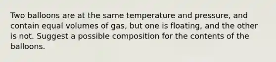 Two balloons are at the same temperature and pressure, and contain equal volumes of gas, but one is floating, and the other is not. Suggest a possible composition for the contents of the balloons.