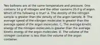 Two balloons are at the same temperature and pressure. One contains 14 g of nitrogen and the other contains 20.0 g of argon. Which of the following is true? A. The density of the nitrogen sample is greater than the density of the argon sample. B. The average speed of the nitrogen molecules is greater than the average speed of the argon molecules. C. The average kinetic energy of the nitrogen molecules is greater than the average kinetic energy of the argon molecules. D. The volume of the nitrogen container is less than the volume of the argon container.