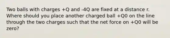 Two balls with charges +Q and -4Q are fixed at a distance r. Where should you place another charged ball +Q0 on the line through the two charges such that the net force on +Q0 will be zero?