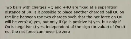 Two balls with charges +Q and +4Q are fixed at a separation distance of 3R. Is it possible to place another charged ball Q0 on the line between the two charges such that the net force on Q0 will be zero? a) yes, but only if Qo is positive b) yes, but only if Qo is negative c) yes, independent of the sign (or value) of Qo d) no, the net force can never be zero