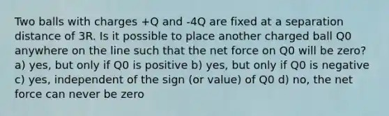 Two balls with charges +Q and -4Q are fixed at a separation distance of 3R. Is it possible to place another charged ball Q0 anywhere on the line such that the net force on Q0 will be zero? a) yes, but only if Q0 is positive b) yes, but only if Q0 is negative c) yes, independent of the sign (or value) of Q0 d) no, the net force can never be zero