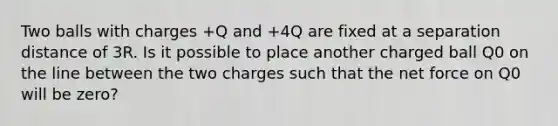 Two balls with charges +Q and +4Q are fixed at a separation distance of 3R. Is it possible to place another charged ball Q0 on the line between the two charges such that the net force on Q0 will be zero?