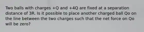 Two balls with charges +Q and +4Q are fixed at a separation distance of 3R. Is it possible to place another charged ball Qo on the line between the two charges such that the net force on Qo will be zero?