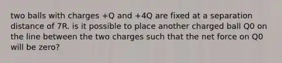 two balls with charges +Q and +4Q are fixed at a separation distance of 7R. is it possible to place another charged ball Q0 on the line between the two charges such that the net force on Q0 will be zero?