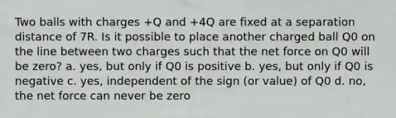 Two balls with charges +Q and +4Q are fixed at a separation distance of 7R. Is it possible to place another charged ball Q0 on the line between two charges such that the net force on Q0 will be zero? a. yes, but only if Q0 is positive b. yes, but only if Q0 is negative c. yes, independent of the sign (or value) of Q0 d. no, the net force can never be zero