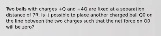 Two balls with charges +Q and +4Q are fixed at a separation distance of 7R. Is it possible to place another charged ball Q0 on the line between the two charges such that the net force on Q0 will be zero?