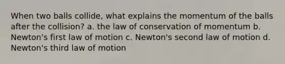 When two balls collide, what explains the momentum of the balls after the collision? a. the law of conservation of momentum b. Newton's first law of motion c. Newton's second law of motion d. Newton's third law of motion