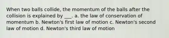 When two balls collide, the momentum of the balls after the collision is explained by ___. a. the law of conservation of momentum b. Newton's first law of motion c. Newton's second law of motion d. Newton's third law of motion