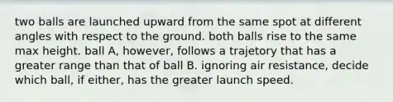 two balls are launched upward from the same spot at different angles with respect to the ground. both balls rise to the same max height. ball A, however, follows a trajetory that has a greater range than that of ball B. ignoring air resistance, decide which ball, if either, has the greater launch speed.