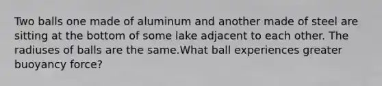 Two balls one made of aluminum and another made of steel are sitting at the bottom of some lake adjacent to each other. The radiuses of balls are the same.What ball experiences greater buoyancy force?