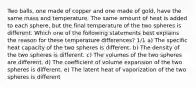 Two balls, one made of copper and one made of gold, have the same mass and temperature. The same amount of heat is added to each sphere, but the final temperature of the two spheres is different. Which one of the following statements best explains the reason for these temperature differences? 1/1 a) The specific heat capacity of the two spheres is different. b) The density of the two spheres is different. c) The volumes of the two spheres are different. d) The coefficient of volume expansion of the two spheres is different. e) The latent heat of vaporization of the two spheres is different