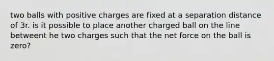 two balls with positive charges are fixed at a separation distance of 3r. is it possible to place another charged ball on the line betweent he two charges such that the net force on the ball is zero?