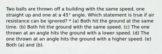 Two balls are thrown off a building with the same speed, one straight up and one at a 45° angle. Which statement is true if air resistance can be ignored? * (a) Both hit the ground at the same time. (b) Both hit the ground with the same speed. (c) The one thrown at an angle hits the ground with a lower speed. (d) The one thrown at an angle hits the ground with a higher speed. (e) Both (a) and (b).