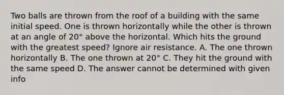 Two balls are thrown from the roof of a building with the same initial speed. One is thrown horizontally while the other is thrown at an angle of 20° above the horizontal. Which hits the ground with the greatest speed? Ignore air resistance. A. The one thrown horizontally B. The one thrown at 20° C. They hit the ground with the same speed D. The answer cannot be determined with given info