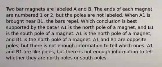 Two bar magnets are labeled A and B. The ends of each magnet are numbered 1 or 2, but the poles are not labeled. When A1 is brought near B1, the bars repel. Which conclusion is best supported by the data? A1 is the north pole of a magnet, and B1 is the south pole of a magnet. A1 is the north pole of a magnet, and B1 is the north pole of a magnet. A1 and B1 are opposite poles, but there is not enough information to tell which ones. A1 and B1 are like poles, but there is not enough information to tell whether they are north poles or south poles.