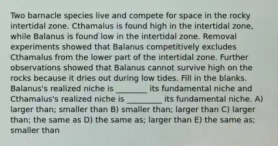 Two barnacle species live and compete for space in the rocky intertidal zone. Cthamalus is found high in the intertidal zone, while Balanus is found low in the intertidal zone. Removal experiments showed that Balanus competitively excludes Cthamalus from the lower part of the intertidal zone. Further observations showed that Balanus cannot survive high on the rocks because it dries out during low tides. Fill in the blanks. Balanus's realized niche is ________ its fundamental niche and Cthamalus's realized niche is _________ its fundamental niche. A) larger than; smaller than B) smaller than; larger than C) larger than; the same as D) the same as; larger than E) the same as; smaller than